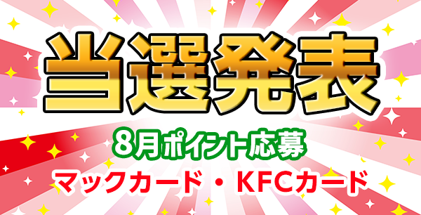 当選者発表,懸賞商品,[8月 ポイント応募] マックカード500円分 抽選3名様、[7月 ポイント応募] KFCカード500円分 抽選3名様