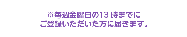 毎週金曜日の13時までにご登録いただいた方に届きます