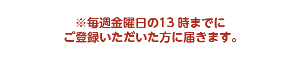 毎週金曜日の13時までにご登録いただいた方に届きます
