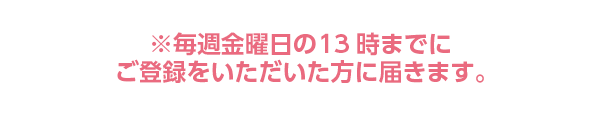 毎週金曜日の13時までにご登録いただいた方に届きます